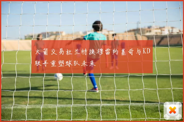 火箭交易杜兰特换穆雷约基奇与KD联手重塑球队未来