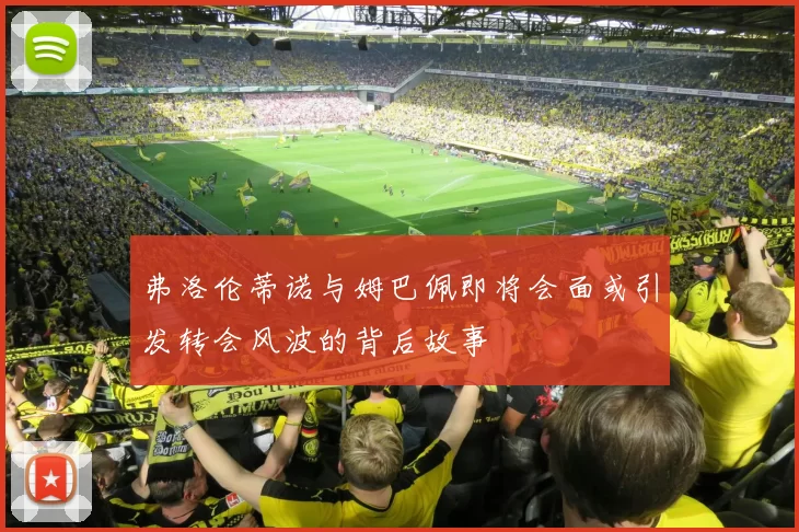 弗洛伦蒂诺与姆巴佩即将会面或引发转会风波的背后故事