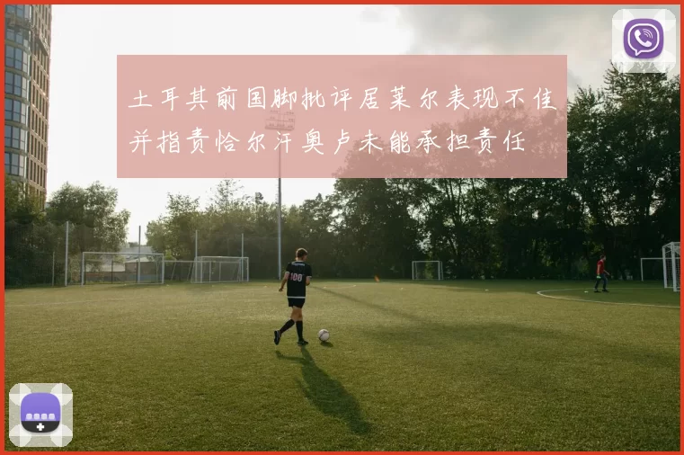 土耳其前国脚批评居莱尔表现不佳并指责恰尔汗奥卢未能承担责任