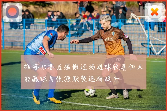 维塔尔赛后感慨连场进球欣喜但未能赢球与张源默契逐渐提升