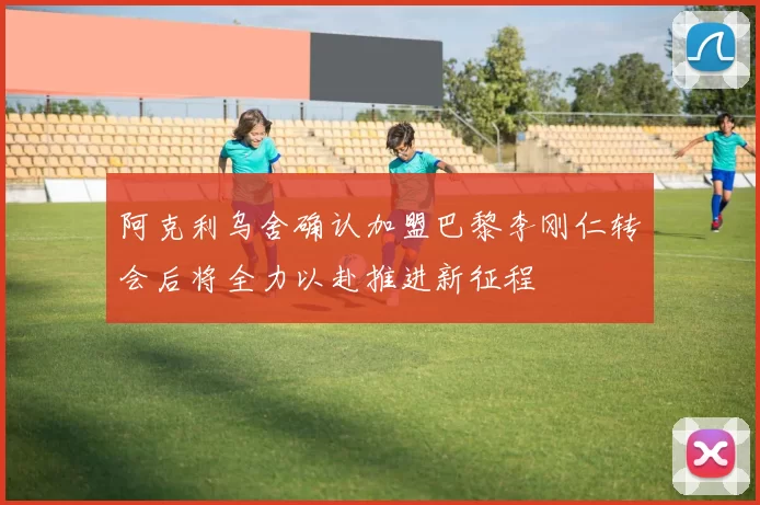 阿克利乌舍确认加盟巴黎李刚仁转会后将全力以赴推进新征程