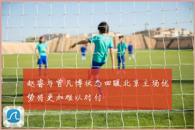 赵睿与曾凡博状态回暖北京主场优势将更加难以对付