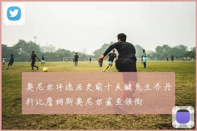 奥尼尔评选历史前十关键先生乔丹科比詹姆斯奥尼尔鲨鱼领衔