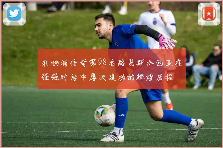 利物浦传奇第98名路易斯加西亚在强强对话中屡次建功的辉煌历程