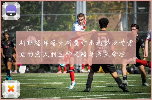 科斯塔库塔分析曼奇尼选择沙特背后的意大利主帅之路与未来命运