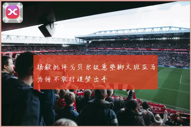 杨毅批评戈贝尔故意垫脚文班亚马为何不敢对追梦出手