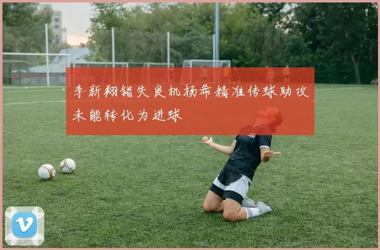 李新翔错失良机杨希精准传球助攻未能转化为进球