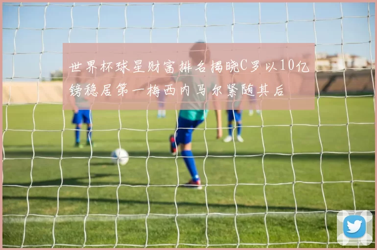 世界杯球星财富排名揭晓C罗以10亿镑稳居第一梅西内马尔紧随其后