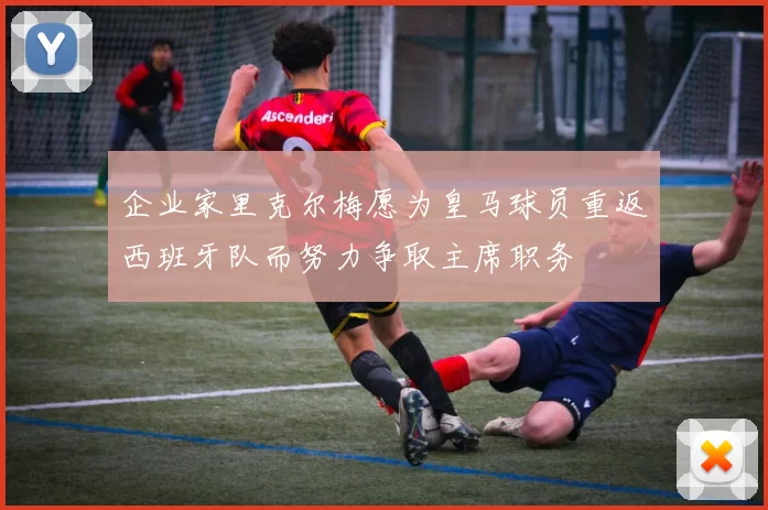 企业家里克尔梅愿为皇马球员重返西班牙队而努力争取主席职务