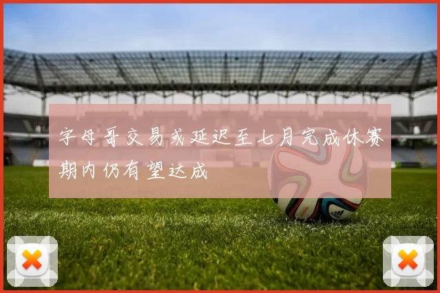字母哥交易或延迟至七月完成休赛期内仍有望达成