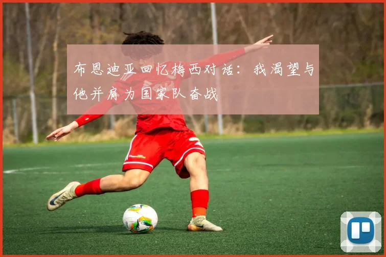 布恩迪亚回忆梅西对话：我渴望与他并肩为国家队奋战