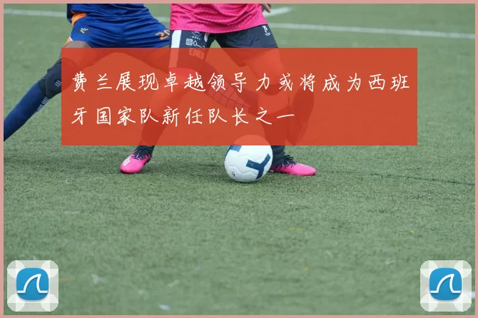 费兰展现卓越领导力或将成为西班牙国家队新任队长之一